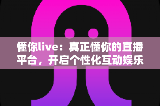 懂你live:真正懂你的直播平台,开启个性化互动娱乐新体验 懂你live:真正懂你的直播平台,开启个性化互动娱乐新体验