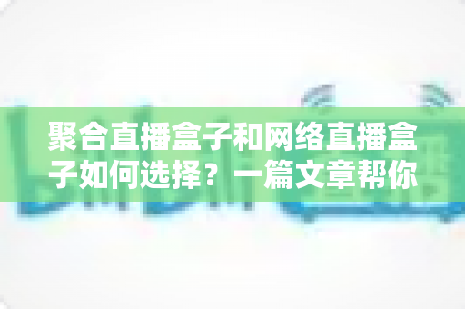 聚合直播盒子和网络直播盒子如何选择？一篇文章帮你理清思路，选对设备不花冤枉钱