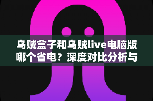 乌贼盒子和乌贼live电脑版哪个省电？深度对比分析与省电全攻略
