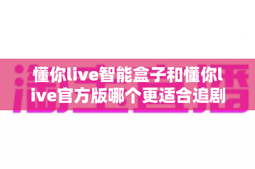 懂你live智能盒子和懂你live官方版哪个更适合追剧?全面对比解析帮你选出最佳追剧神器 懂你live智能盒子和懂你live官方版哪个更适合追剧?全面对比解析帮你选出最佳追剧神器