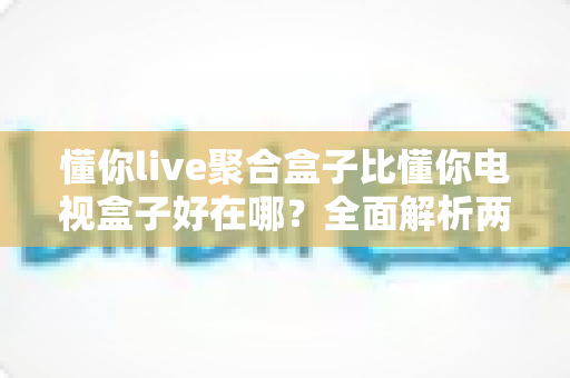 懂你live聚合盒子比懂你电视盒子好在哪?全面解析两者差异,帮你选对家庭影音中枢 懂你live聚合盒子比懂你电视盒子好在哪?全面解析两者差异,帮你选对家庭影音中枢
