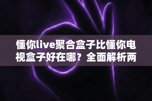 懂你live聚合盒子比懂你电视盒子好在哪？全面解析两者差异，帮你选对家庭影音中枢