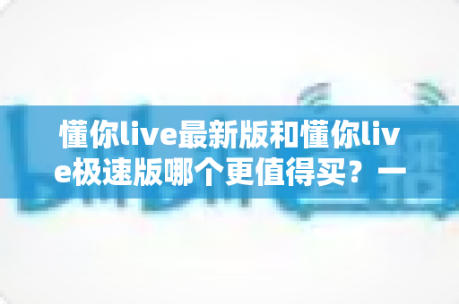 懂你live最新版和懂你live极速版哪个更值得买?一篇文章帮你选对版本,不花冤枉钱 懂你live最新版和懂你live极速版哪个更值得买?一篇文章帮你选对版本,不花冤枉钱