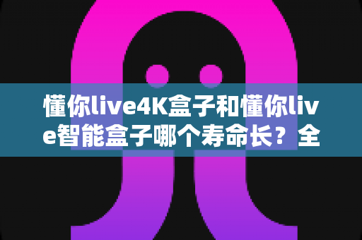 懂你live4K盒子和懂你live智能盒子哪个寿命长?全面解析两款电视盒子的耐用度与选购指南 懂你live4K盒子和懂你live智能盒子哪个寿命长?全面解析两款电视盒子的耐用度与选购指南
