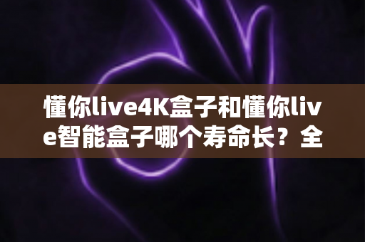 懂你live4K盒子和懂你live智能盒子哪个寿命长？全面解析两款电视盒子的耐用度与选购指南