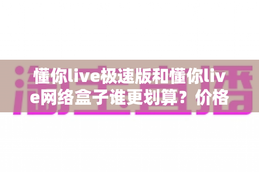 懂你live极速版和懂你live网络盒子谁更划算?价格、功能与使用体验全方位对比分析 懂你live极速版和懂你live网络盒子谁更划算?价格、功能与使用体验全方位对比分析