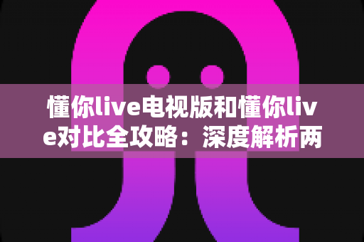 懂你live电视版和懂你live对比全攻略:深度解析两大版本差异,帮你选出最适合的观影方案 懂你live电视版和懂你live对比全攻略:深度解析两大版本差异,帮你选出最适合的观影方案