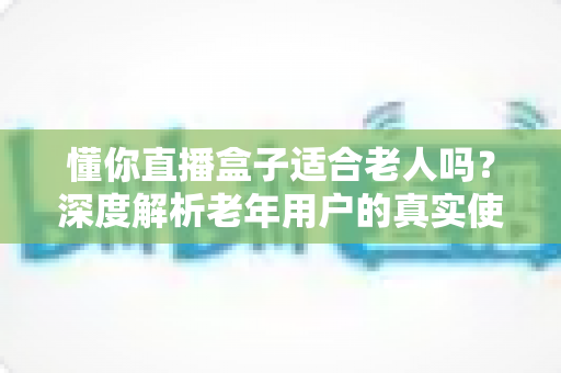 懂你直播盒子适合老人吗？深度解析老年用户的真实使用体验与选购指南