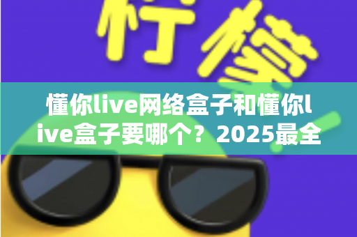 懂你live网络盒子和懂你live盒子要哪个?2025最全选购对比指南,看完不再纠结 懂你live网络盒子和懂你live盒子要哪个?2025最全选购对比指南,看完不再纠结