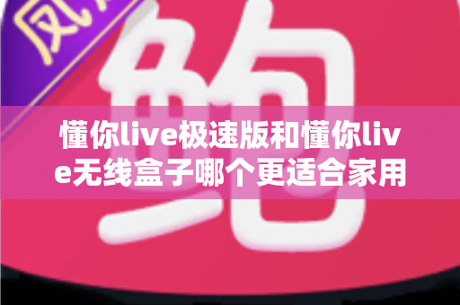 懂你live极速版和懂你live无线盒子哪个更适合家用？一篇看懂选购要点与真实体验对比