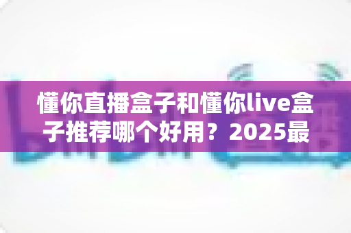 懂你直播盒子和懂你live盒子推荐哪个好用？2025最新选购指南与深度对比测评