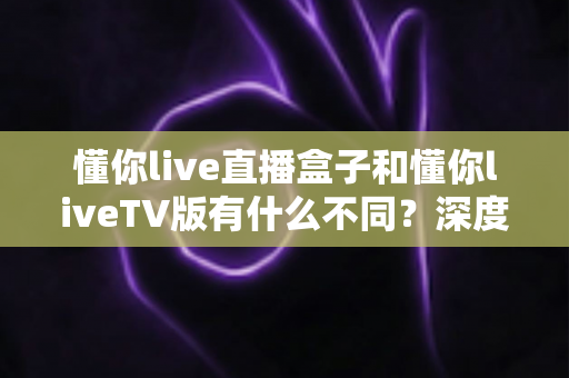 懂你live直播盒子和懂你liveTV版有什么不同？深度对比解析与选购全指南