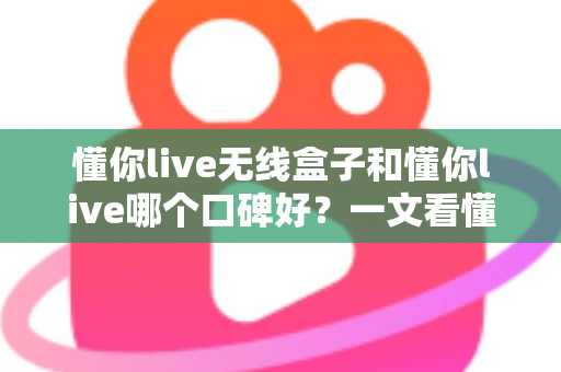 懂你live无线盒子和懂你live哪个口碑好？一文看懂两大产品的真实差异与选购指南