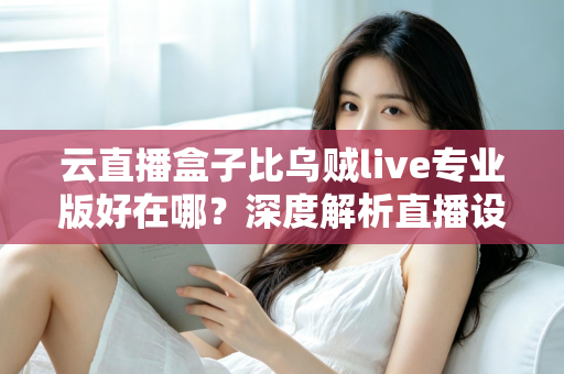 云直播盒子比乌贼live专业版好在哪？深度解析直播设备的真实差距与选购指南