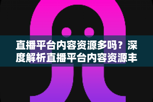 直播平台内容资源多吗?深度解析直播平台内容资源丰富度与选择指南 直播平台内容资源多吗?深度解析直播平台内容资源丰富度与选择指南