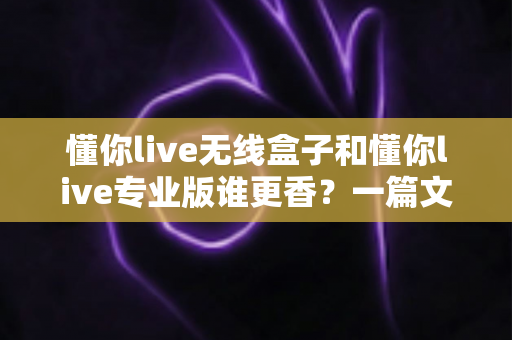 懂你live无线盒子和懂你live专业版谁更香？一篇文章帮你彻底搞懂选购难题