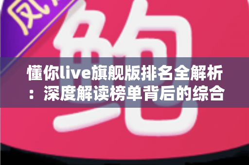 懂你live旗舰版排名全解析：深度解读榜单背后的综合实力评估指南