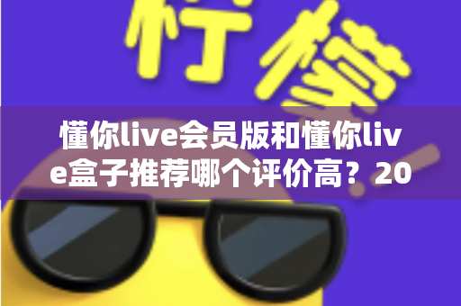 懂你live会员版和懂你live盒子推荐哪个评价高?2025最全对比评测与选购指南 懂你live会员版和懂你live盒子推荐哪个评价高?2025最全对比评测与选购指南