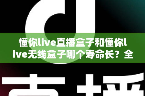 懂你live直播盒子和懂你live无线盒子哪个寿命长?全面解析两款设备的使用寿命与选购指南 懂你live直播盒子和懂你live无线盒子哪个寿命长?全面解析两款设备的使用寿命与选购指南