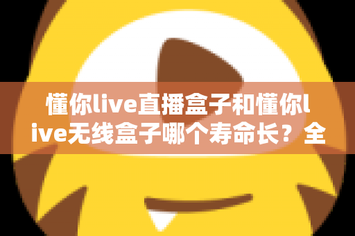 懂你live直播盒子和懂你live无线盒子哪个寿命长？全面解析两款设备的使用寿命与选购指南
