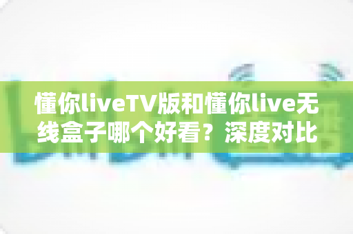 懂你liveTV版和懂你live无线盒子哪个好看?深度对比评测帮你选出最佳观影方案 懂你liveTV版和懂你live无线盒子哪个好看?深度对比评测帮你选出最佳观影方案