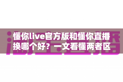 懂你live官方版和懂你直播换哪个好?一文看懂两者区别、优缺点与选择建议 懂你live官方版和懂你直播换哪个好?一文看懂两者区别、优缺点与选择建议