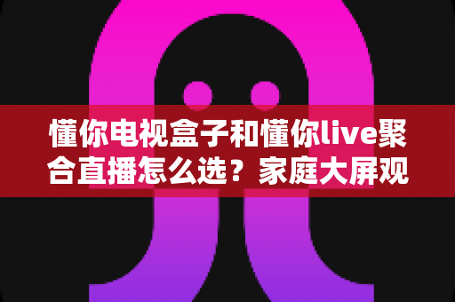 懂你电视盒子和懂你live聚合直播怎么选？家庭大屏观影方案一文全解析