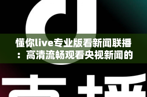 懂你live专业版看新闻联播：高清流畅观看央视新闻的实用指南与深度解析