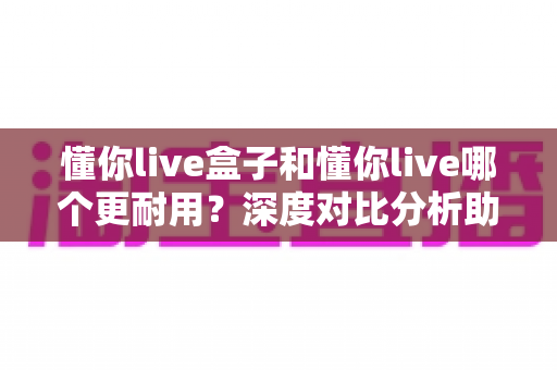 懂你live盒子和懂你live哪个更耐用？深度对比分析助你选对版本不踩坑