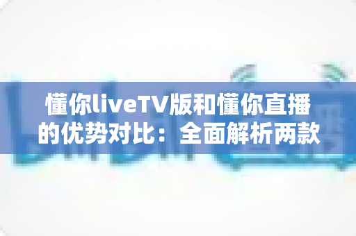懂你liveTV版和懂你直播的优势对比：全面解析两款热门直播应用的差异与选择指南