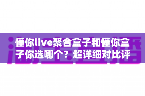 懂你live聚合盒子和懂你盒子你选哪个？超详细对比评测帮你找到最适合的电视盒子