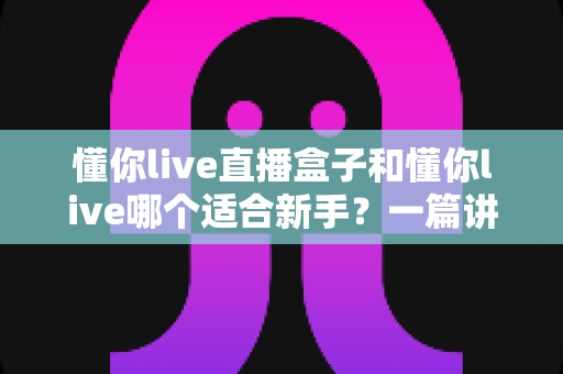 懂你live直播盒子和懂你live哪个适合新手？一篇讲透区别与选择的实用指南