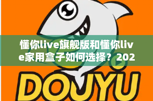 懂你live旗舰版和懂你live家用盒子如何选择?2025年最全选购指南帮你一次看懂两款设备的差异与适用人群 懂你live旗舰版和懂你live家用盒子如何选择?2025年最全选购指南帮你一次看懂两款设备的差异与适用人群