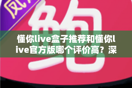 懂你live盒子推荐和懂你live官方版哪个评价高？深度对比分析与选购指南全解析