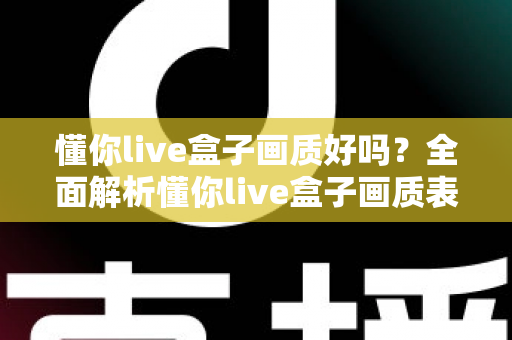 懂你live盒子画质好吗?全面解析懂你live盒子画质表现与使用体验指南 懂你live盒子画质好吗?全面解析懂你live盒子画质表现与使用体验指南