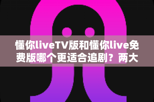 懂你liveTV版和懂你live免费版哪个更适合追剧?两大版本全方位对比指南 懂你liveTV版和懂你live免费版哪个更适合追剧?两大版本全方位对比指南