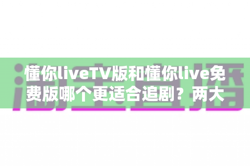 懂你liveTV版和懂你live免费版哪个更适合追剧?两大版本全方位对比指南 懂你liveTV版和懂你live免费版哪个更适合追剧?两大版本全方位对比指南