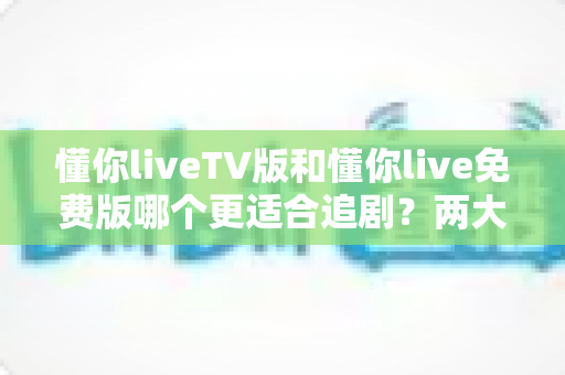 懂你liveTV版和懂你live免费版哪个更适合追剧？两大版本全方位对比指南