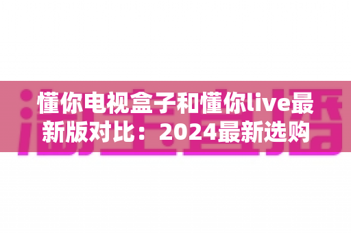 懂你电视盒子和懂你live最新版对比：2024最新选购指南，帮你找到最适合的家庭观影方案