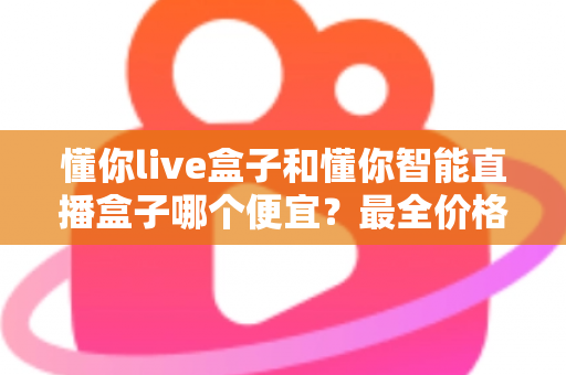 懂你live盒子和懂你智能直播盒子哪个便宜?最全价格对比与选购攻略一文读懂 懂你live盒子和懂你智能直播盒子哪个便宜?最全价格对比与选购攻略一文读懂