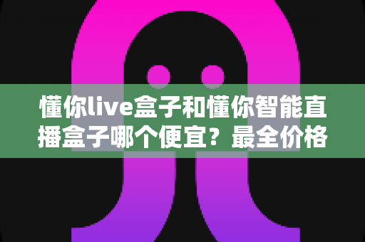懂你live盒子和懂你智能直播盒子哪个便宜？最全价格对比与选购攻略一文读懂