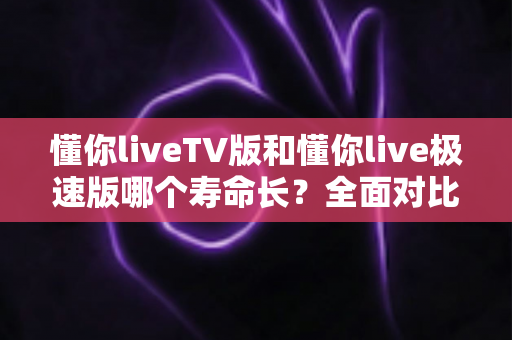 懂你liveTV版和懂你live极速版哪个寿命长?全面对比分析与实用选择指南 懂你liveTV版和懂你live极速版哪个寿命长?全面对比分析与实用选择指南