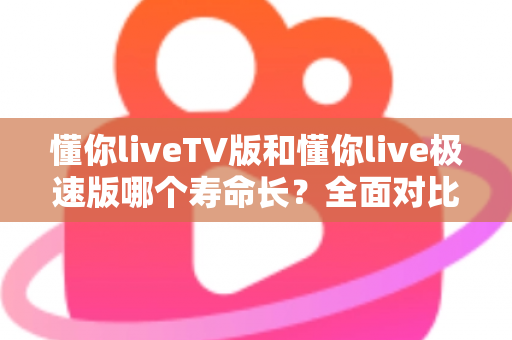 懂你liveTV版和懂你live极速版哪个寿命长？全面对比分析与实用选择指南