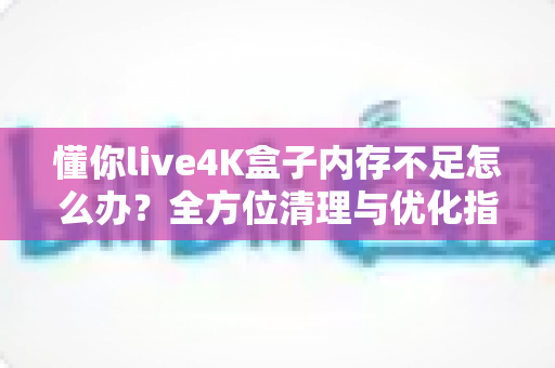 懂你live4K盒子内存不足怎么办?全方位清理与优化指南,让你的4K观影体验重回流畅 懂你live4K盒子内存不足怎么办?全方位清理与优化指南,让你的4K观影体验重回流畅