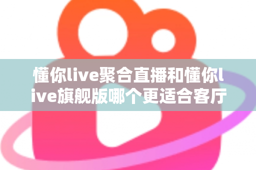 懂你live聚合直播和懂你live旗舰版哪个更适合客厅？2025年最全客厅大屏观影选购指南