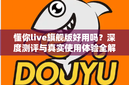 懂你live旗舰版好用吗?深度测评与真实使用体验全解析 懂你live旗舰版好用吗?深度测评与真实使用体验全解析