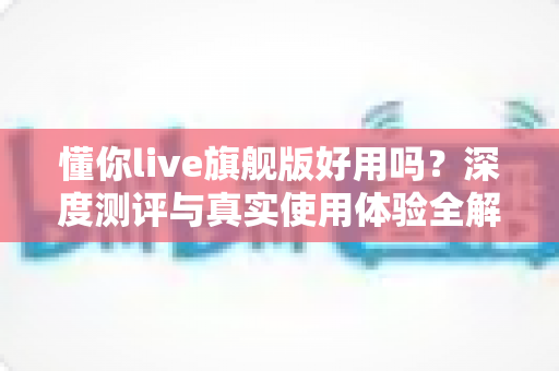 懂你live旗舰版好用吗？深度测评与真实使用体验全解析
