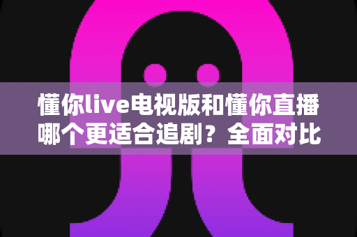 懂你live电视版和懂你直播哪个更适合追剧？全面对比助你找到最佳追剧方案