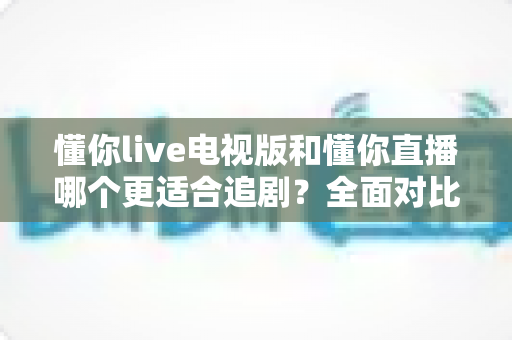 懂你live电视版和懂你直播哪个更适合追剧？全面对比助你找到最佳追剧方案
