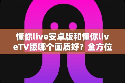 懂你live安卓版和懂你liveTV版哪个画质好？全方位深度对比分析与选购指南